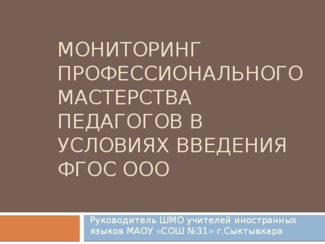 Мониторинг профессионального мастерства педагогов в условиях введения ФГОС ООО Руководитель ШМО учителей иностранных языков МАОУ «СОШ №31» г.Сыктывкара 