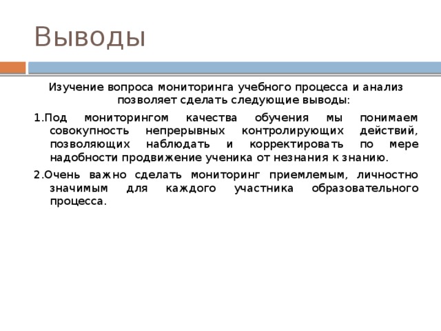Выводы Изучение вопроса мониторинга учебного процесса и анализ позволяет сделать следующие выводы: 1.Под мониторингом качества обучения мы понимаем совокупность непрерывных контролирующих действий, позволяющих наблюдать и корректировать по мере надобности продвижение ученика от незнания к знанию. 2.Очень важно сделать мониторинг приемлемым, личностно значимым для каждого участника образовательного процесса. 
