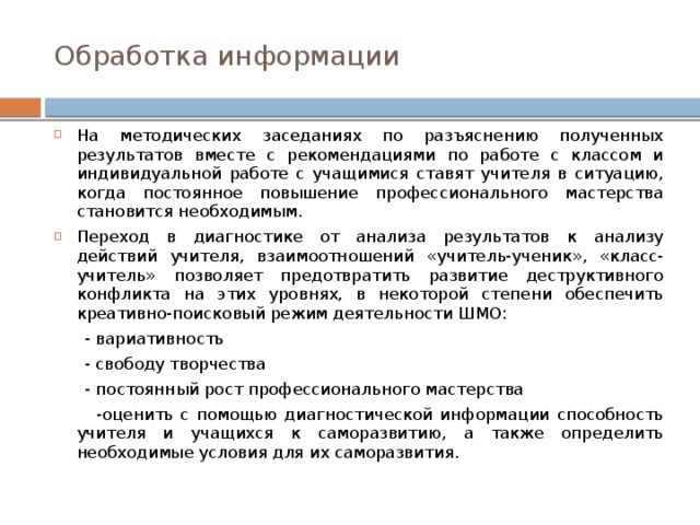 Обработка информации На методических заседаниях по разъяснению полученных результатов вместе с рекомендациями по работе с классом и индивидуальной работе с учащимися ставят учителя в ситуацию, когда постоянное повышение профессионального мастерства становится необходимым. Переход в диагностике от анализа результатов к анализу действий учителя, взаимоотношений «учитель-ученик», «класс-учитель» позволяет предотвратить развитие деструктивного конфликта на этих уровнях, в некоторой степени обеспечить креативно-поисковый режим деятельности ШМО:  - вариативность  - свободу творчества  - постоянный рост профессионального мастерства  -оценить с помощью диагностической информации способность учителя и учащихся к саморазвитию, а также определить необходимые условия для их саморазвития. 