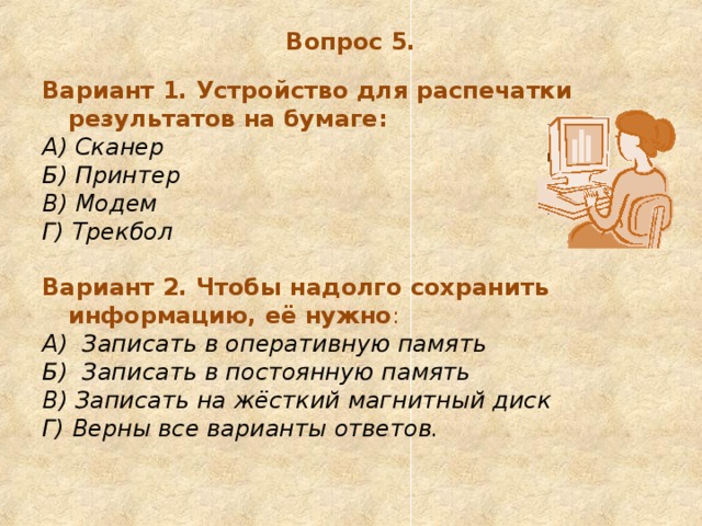 Вопрос 5. Вариант 1. Устройство для распечатки результатов на бумаге: А) Сканер Б) Принтер  В) Модем  Г) Трекбол  Вариант 2. Чтобы надолго сохранить информацию, её нужно : А)  Записать в оперативную память Б)  Записать в постоянную память В) Записать на жёсткий магнитный диск Г) Верны все варианты ответов. 