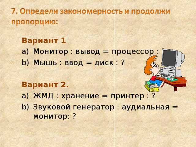 Вариант 1 Вариант 1 Монитор : вывод = процессор : ? Мышь : ввод = диск : ? Монитор : вывод = процессор : ? Мышь : ввод = диск : ?  Вариант 2.  Вариант 2. ЖМД : хранение = принтер : ? Звуковой генератор : аудиальная = монитор: ? ЖМД : хранение = принтер : ? Звуковой генератор : аудиальная = монитор: ? 