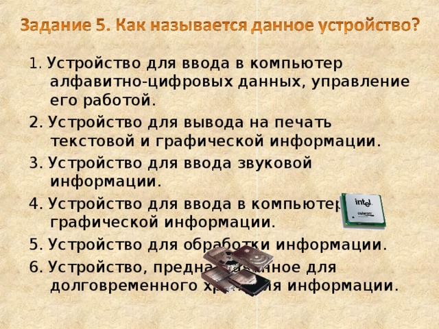 1. Устройство для ввода в компьютер алфавитно-цифровых данных, управление его работой. 2. Устройство для вывода на печать текстовой и графической информации. 3. Устройство для ввода звуковой информации. 4. Устройство для ввода в компьютер графической информации. 5. Устройство для обработки информации. 6. Устройство, предназначенное для долговременного хранения информации. 
