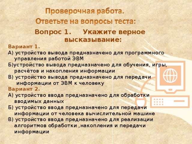 Вопрос 1. Укажите верное высказывание: Вариант 1. А) устройство вывода предназначено для программного управления работой ЭВМ Б)устройство вывода предназначено для обучения, игры, расчётов и накопления информации В) устройство вывода предназначено для передачи  информации от ЭВМ к человеку Вариант 2. А) устройство ввода предназначено для обработки вводимых данных Б) устройство ввода предназначено для передачи информации от человека вычислительной машине В) устройство ввода предназначено для реализации алгоритмов обработки ,накопления и передачи информации 