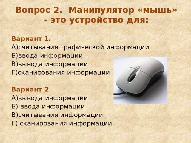Вопрос 2. Манипулятор «мышь» - это устройство для:   Вариант 1. А)считывания графической информации Б)ввода информации В)вывода информации Г)сканирования информации  Вариант 2 А)вывода информации Б) ввода информации В)считывания информации Г) сканирования информации 