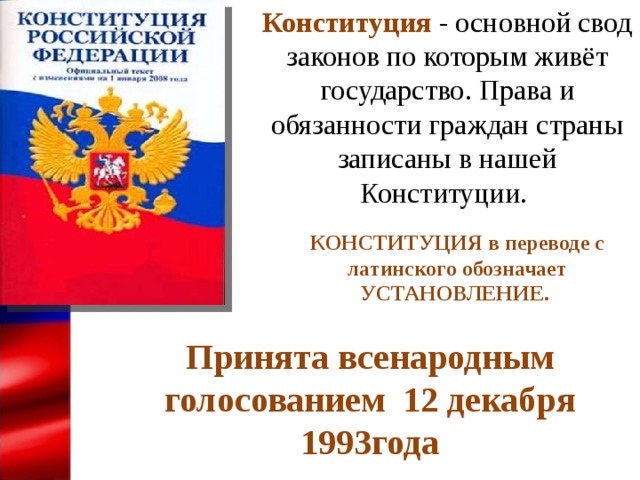Конституция  - основной свод законов по которым живёт государство. Права и обязанности граждан страны записаны в нашей Конституции. КОНСТИТУЦИЯ в переводе с латинского обозначает УСТАНОВЛЕНИЕ. Принята всенародным голосованием 12 декабря 1993года 