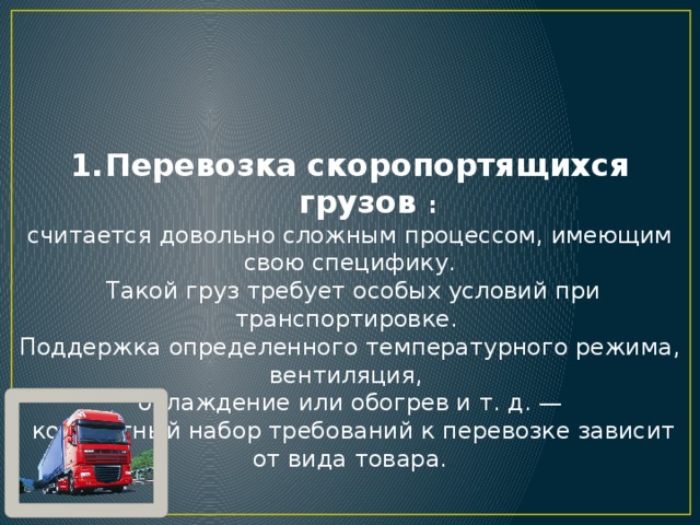 Перевозка скоропортящихся грузов : считается довольно сложным процессом, имеющим свою специфику.  Такой груз требует особых условий при транспортировке. Поддержка определенного температурного режима, вентиляция, охлаждение или обогрев и т. д. —  конкретный набор требований к перевозке зависит от вида товара. 