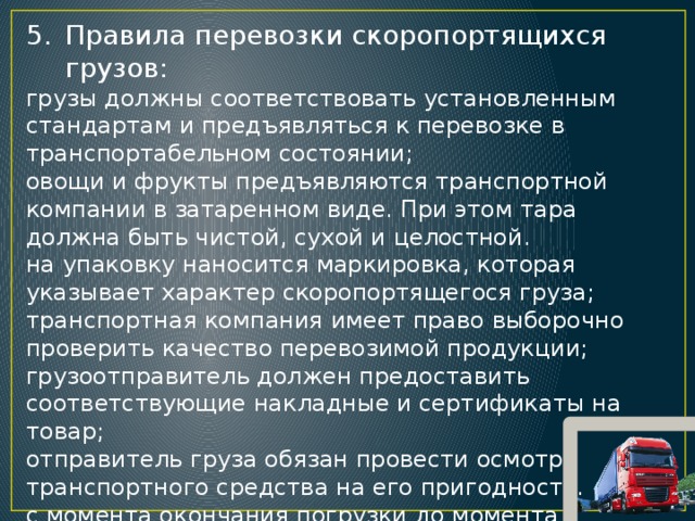 Правила перевозки скоропортящихся грузов: грузы должны соответствовать установленным стандартам и предъявляться к перевозке в транспортабельном состоянии; овощи и фрукты предъявляются транспортной компании в затаренном виде. При этом тара должна быть чистой, сухой и целостной. на упаковку наносится маркировка, которая указывает характер скоропортящегося груза; транспортная компания имеет право выборочно проверить качество перевозимой продукции; грузоотправитель должен предоставить соответствующие накладные и сертификаты на товар; отправитель груза обязан провести осмотр транспортного средства на его пригодность. с момента окончания погрузки до момента прибытия к  грузополучателю исчисляется срок доставки скоропортящегося груза.  