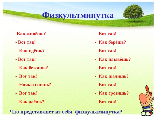 Физкультминутка - Вот так! - Как берёшь? - Вот так! - Как плывёшь? - Вот так! - Как шалишь? - Вот так! - Как грозишь? - Вот так! -Как живёшь? - Вот так! - Как идёшь? - Вот так! - Как бежишь? - Вот так! - Ночью спишь? - Вот так! - Как даёшь? Что представляет из себя физкультминутка? 