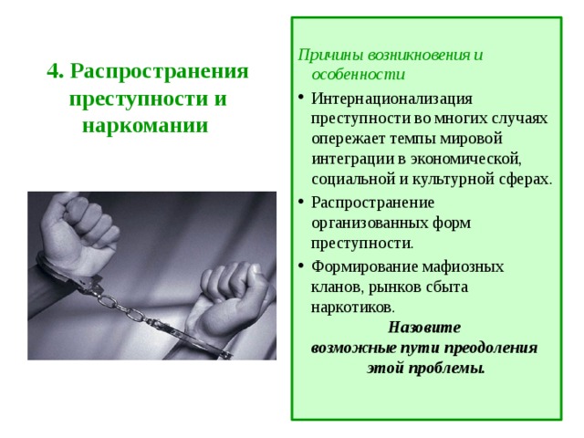  Причины возникновения и особенности Интернационализация преступности во многих случаях опережает темпы мировой интеграции в экономической, социальной и культурной сферах. Распространение организованных форм преступности. Формирование мафиозных кланов, рынков сбыта наркотиков. Назовите возможные пути преодоления этой проблемы. 4. Распространения преступности и наркомании   