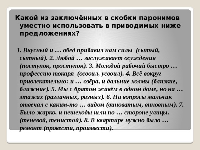 Какой из заключённых в скобки паронимов уместно использовать в приводимых ниже предложениях?    1. Вкусный и … обед прибавил нам силы (сытый, сытный). 2. Любой … заслуживает осуждения (поступок, проступок). 3. Молодой рабочий быстро … профессию токаря (освоил, усвоил). 4. Всё вокруг привлекательно: и … озёра, и дальние холмы (близкие, ближние). 5. Мы с братом живём в одном доме, но на … этажах (различных, разных). 6. На вопросы мальчик отвечал с каким-то … видом (виноватым, виновным). 7. Было жарко, и пешеходы шли по … стороне улицы. (теневой, тенистой). 8. В квартире нужно было … ремонт (провести, произвести). 