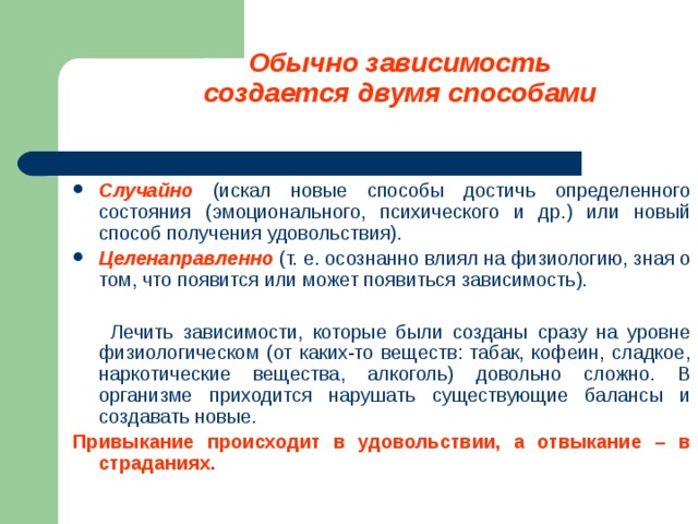 Обычно зависимость создается двумя способами Случайно  (искал новые способы достичь определенного состояния (эмоционального, психического и др.) или новый способ получения удовольствия). Целенаправленно (т. е. осознанно влиял на физиологию, зная о том, что появится или может появиться зависимость).   Лечить зависимости, которые были созданы сразу на уровне физиологическом (от каких-то веществ: табак, кофеин, сладкое, наркотические вещества, алкоголь) довольно сложно. В организме приходится нарушать существующие балансы и создавать новые. Привыкание происходит в удовольствии, а отвыкание – в страданиях.  