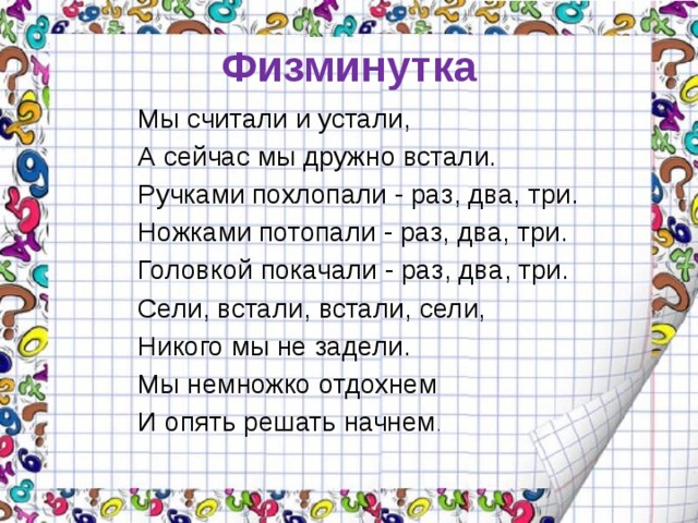 Физминутка Мы считали и устали, А сейчас мы дружно встали. Ручками похлопали - раз, два, три. Ножками потопали - раз, два, три. Головкой покачали - раз, два, три. Сели, встали, встали, сели, Никого мы не задели. Мы немножко отдохнем И опять решать начнем . 