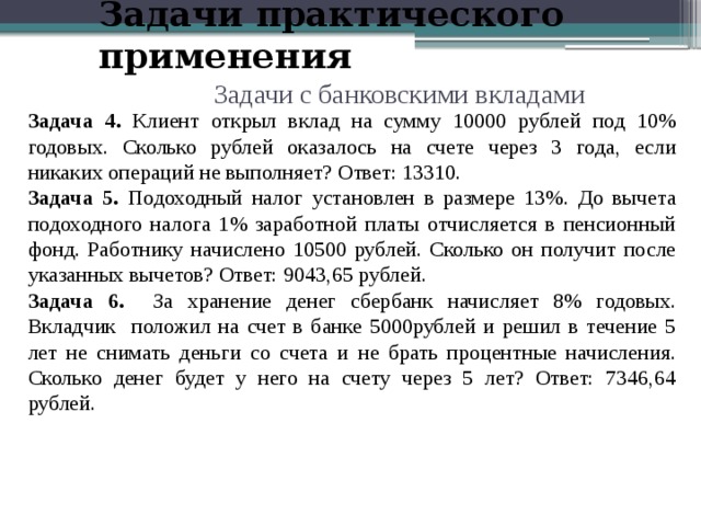 Задачи практического применения Задачи с банковскими вкладами Задача 4. Клиент открыл вклад на сумму 10000 рублей под 10% годовых. Сколько рублей оказалось на счете через 3 года, если никаких операций не выполняет? Ответ: 13310. Задача 5. Подоходный налог установлен в размере 13%. До вычета подоходного налога 1% заработной платы отчисляется в пенсионный фонд. Работнику начислено 10500 рублей. Сколько он получит после указанных вычетов? Ответ: 9043,65 рублей. Задача 6. За хранение денег сбербанк  начисляет 8% годовых. Вкладчик положил на счет в банке 5000рублей и решил в течение 5 лет не снимать деньги со счета и не брать процентные начисления. Сколько денег будет у него на счету через 5 лет? Ответ: 7346,64 рублей. 