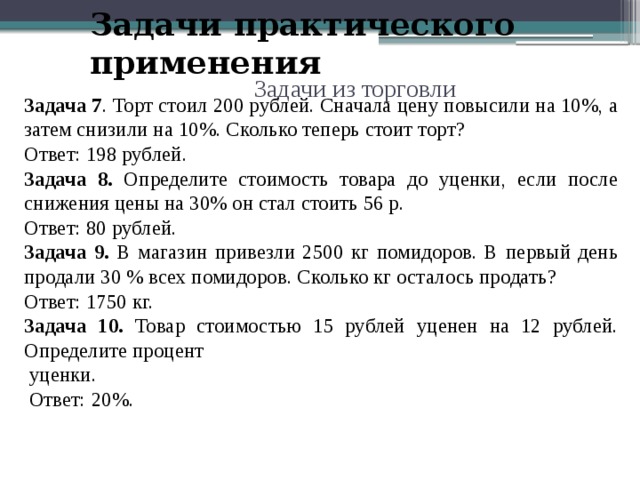 Задачи практического применения Задачи из торговли Задача 7 . Торт стоил 200 рублей. Сначала цену повысили на 10%, а затем снизили на 10%. Сколько теперь стоит торт? Ответ: 198 рублей. Задача 8. Определите стоимость товара до уценки, если после снижения цены на 30% он стал стоить 56 р. Ответ: 80 рублей. Задача 9. В магазин привезли 2500 кг помидоров. В первый день продали 30 % всех помидоров. Сколько кг осталось продать? Ответ: 1750 кг. Задача 10. Товар стоимостью 15 рублей уценен на 12 рублей. Определите процент  уценки.  Ответ: 20%. 