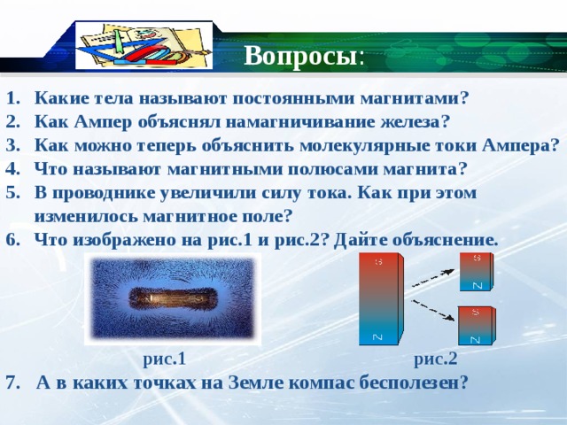 Вопросы : Какие тела называют постоянными магнитами? Как Ампер объяснял намагничивание железа? Как можно теперь объяснить молекулярные токи Ампера? Что называют магнитными полюсами магнита? В проводнике увеличили силу тока. Как при этом изменилось магнитное поле? Что изображено на рис.1 и рис.2? Дайте объяснение.      рис.1 рис.2 7. А в каких точках на Земле компас бесполезен? 