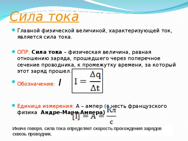 Сила тока  Главной физической величиной, характеризующей ток, является сила тока. ОПР:   Сила тока  – физическая величина, равная отношению заряда, прошедшего через поперечное сечение проводника, к промежутку времени, за который этот заряд прошел. Обозначение:   I  Единица измерения: А – ампер (в честь французского физика   Андре-Мари Ампера )   Иначе говоря, сила тока определяет скорость прохождения зарядов сквозь проводник. 