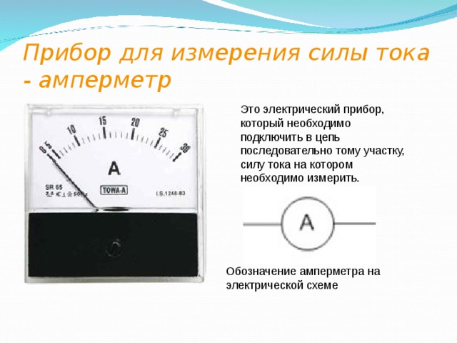 Прибор для измерения силы тока - амперметр  Это электрический прибор, который необходимо подключить в цепь последовательно тому участку, силу тока на котором необходимо измерить.  Обозначение амперметра на электрической схеме 