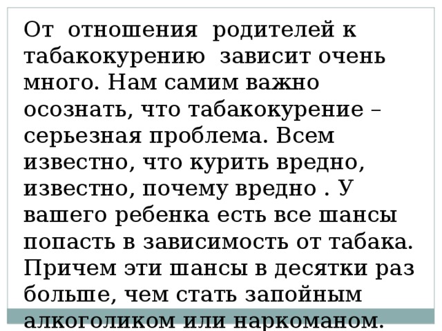 От отношения родителей к табакокурению зависит очень много. Нам самим важно осознать, что табакокурение – серьезная проблема. Всем известно, что курить вредно, известно, почему вредно . У вашего ребенка есть все шансы попасть в зависимость от табака. Причем эти шансы в десятки раз больше, чем стать запойным алкоголиком или наркоманом. 