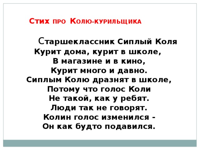      Стих ПРО К ОЛЮ-КУРИЛЬЩИКА    с таршеклассник Сиплый Коля Курит дома, курит в школе,  В магазине и в кино,  Курит много и давно.  Сиплым Колю дразнят в школе,  Потому что голос Коли  Не такой, как у ребят.  Люди так не говорят.  Колин голос изменился -  Он как будто подавился. 