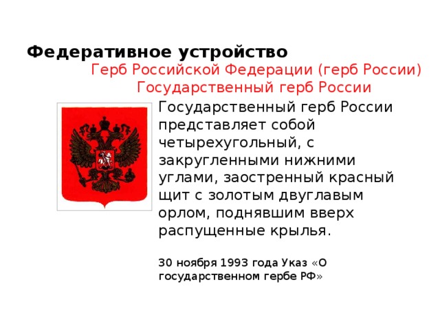 Федеративное устройство Герб Российской Федерации (герб России) Государственный герб России  Государственный герб России представляет собой четырехугольный, с закругленными нижними углами, заостренный красный щит с золотым двуглавым орлом, поднявшим вверх распущенные крылья.  30 ноября 1993 года Указ «О государственном гербе РФ» 