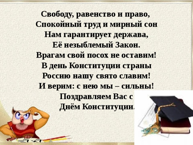 Свободу, равенство и право,  Спокойный труд и мирный сон  Нам гарантирует держава,  Её незыблемый Закон.  Врагам свой посох не оставим!  В день Конституции страны  Россию нашу свято славим!  И верим: с нею мы – сильны! Поздравляем Вас с  Днём Конституции. 