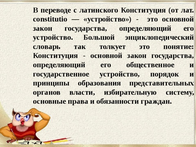 В переводе с латинского Конституция (от лат. constitutio — «устройство») - это основной закон государства, определяющий его устройство. Большой энциклопедический словарь так толкует это понятие: Конституция - основной закон государства, определяющий его общественное и государственное устройство, порядок и принципы образования представительных органов власти, избирательную систему, основные права и обязанности граждан. 