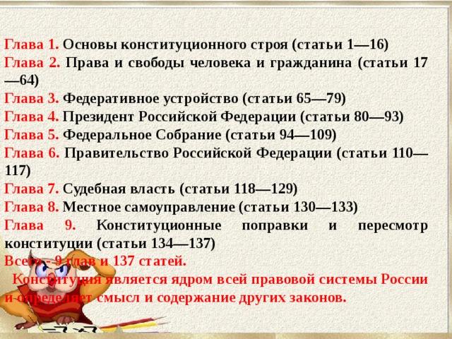 Глава 1. Основы конституционного строя (статьи 1—16) Глава 2. Права и свободы человека и гражданина (статьи 17—64) Глава 3. Федеративное устройство (статьи 65—79) Глава 4. Президент Российской Федерации (статьи 80—93) Глава 5. Федеральное Собрание (статьи 94—109) Глава 6. Правительство Российской Федерации (статьи 110—117) Глава 7. Судебная власть (статьи 118—129) Глава 8. Местное самоуправление (статьи 130—133) Глава 9. Конституционные поправки и пересмотр конституции (статьи 134—137) Всего - 9 глав и 137 статей.  Конституция является ядром всей правовой системы России и определяет смысл и содержание других законов. 