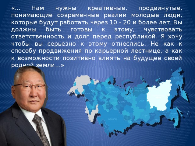 «... Нам нужны креативные, продвинутые, понимающие современные реалии молодые люди, которые будут работать через 10 - 20 и более лет. Вы должны быть готовы к этому, чувствовать ответственность и долг перед республикой. Я хочу чтобы вы серьезно к этому отнеслись. Не как к способу продвижения по карьерной лестнице, а как к возможности позитивно влиять на будущее своей родной земли...» 