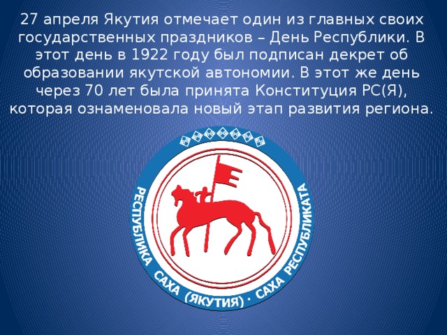 27 апреля Якутия отмечает один из главных своих государственных праздников – День Республики. В этот день в 1922 году был подписан декрет об образовании якутской автономии. В этот же день через 70 лет была принята Конституция РС(Я), которая ознаменовала новый этап развития региона. 