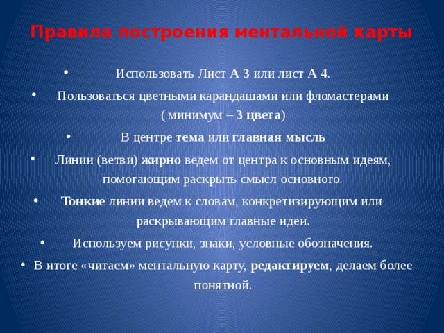 Правила построения ментальной карты   Использовать Лист А 3 или лист А 4 . Пользоваться цветными карандашами или фломастерами ( минимум – 3 цвета ) В центре тема или главная мысль Линии (ветви) жирно ведем от центра к основным идеям, помогающим раскрыть смысл основного. Тонкие линии ведем к словам, конкретизирующим или раскрывающим главные идеи. Используем рисунки, знаки, условные обозначения. В итоге «читаем» ментальную карту, редактируем , делаем более понятной. 