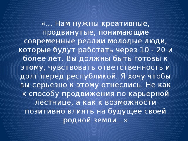 «... Нам нужны креативные, продвинутые, понимающие современные реалии молодые люди, которые будут работать через 10 - 20 и более лет. Вы должны быть готовы к этому, чувствовать ответственность и долг перед республикой. Я хочу чтобы вы серьезно к этому отнеслись. Не как к способу продвижения по карьерной лестнице, а как к возможности позитивно влиять на будущее своей родной земли...» 