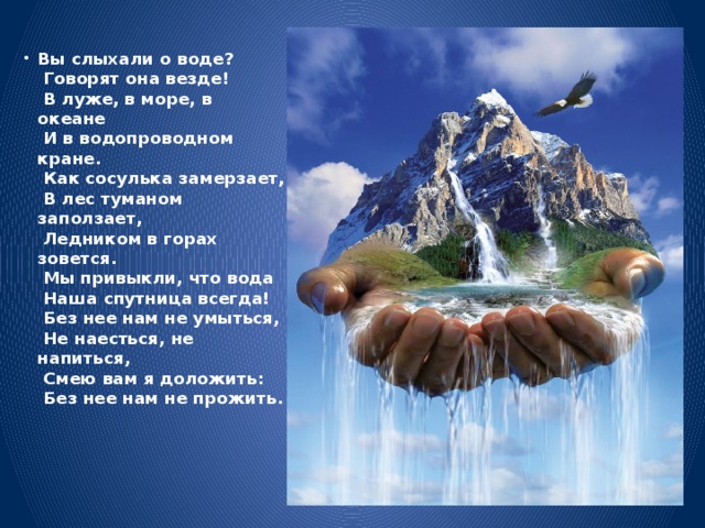 Вы слыхали о воде?  Говорят она везде!  В луже, в море, в океане  И в водопроводном кране.  Как сосулька замерзает,  В лес туманом заползает,  Ледником в горах зовется.  Мы привыкли, что вода  Наша спутница всегда!  Без нее нам не умыться,  Не наесться, не напиться,  Смею вам я доложить:  Без нее нам не прожить.               
