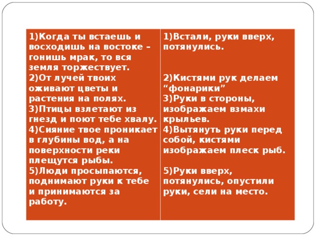 1)Когда ты встаешь и восходишь на востоке – гонишь мрак, то вся земля торжествует. 2)От лучей твоих оживают цветы и растения на полях. 3)Птицы взлетают из гнезд и поют тебе хвалу. 4)Сияние твое проникает в глубины вод, а на поверхности реки плещутся рыбы. 5)Люди просыпаются, поднимают руки к тебе и принимаются за работу. 1)Встали, руки вверх, потянулись.    2)Кистями рук делаем “фонарики” 3)Руки в стороны, изображаем взмахи крыльев. 4)Вытянуть руки перед собой, кистями изображаем плеск рыб.  5)Руки вверх, потянулись, опустили руки, сели на место.