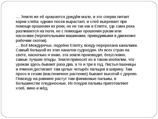 … Земля же её орошается дождём мало, и это сперва питает корни хлеба; однако посев вырастает, и хлеб вызревает при помощи орошения из реки, но не так как в Египте, где сама река разливается на поля, но с помощью орошения рукам или насосами (черпательными машинами, приводимыми в движение рабочим скотом). … Всё Междуречье, подобно Египту, всюду перерезана каналами. Самый большой из этих каналов судоходен. Из всех стран на свете, насколько я знаю, эта земля производит, безусловно, самые лучшие плоды. Земля приносит их в таком изобилии, что урожаи здесь бывают раза два, а то и три в год. Листья пшеницы и ячменя достигают там целых четырёх пальцев в ширину. Там просо и сезам (масленичное растение) бывают высотой с дерево. Повсюду на равнине растут там финиковые пальмы, в большинстве плодоносные. Из плодов пальмы приготовляют хлеб, вино и мёд. Исторический документ 2