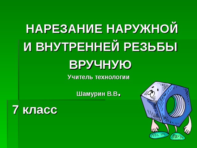 НАРЕЗАНИЕ НАРУЖНОЙ  И ВНУТРЕННЕЙ РЕЗЬБЫ  ВРУЧНУЮ Учитель технологии Шамурин В.В . 7 класс 