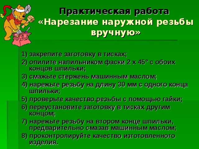 Практическая работа   «Нарезание наружной резьбы вручную» 1) закрепите заготовку в тисках; 2) опилите напильником фаски 2 х 45° с обоих концов шпильки; 3) смажьте стержень машинным маслом; 4) нарежьте резьбу на длину 30 мм с одного конца шпильки; 5) проверьте качество резьбы с помощью гайки; 6) переустановите заготовку в тисках другим концом; 7) нарежьте резьбу на втором конце шпильки, предварительно смазав машинным маслом; 8) проконтролируйте качество изготовленного изделия. 