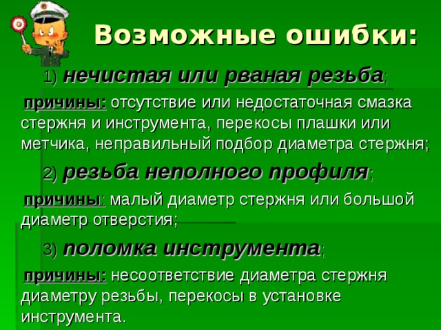 Возможные ошибки:  1)  нечистая или рваная резьба ;   причины: отсутствие или недостаточная смазка стержня и инструмента, перекосы плашки или метчика, неправильный подбор диаметра стержня;  2)  резьба неполного профиля ;   причины : малый диаметр стержня или большой диаметр отверстия;  3)  поломка инструмента ;   причины: несоответствие диаметра стержня диаметру резьбы, перекосы в установке инструмента. 