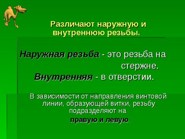  Различают наружную и внутреннюю резьбы.  Наружная резьба - это резьба на  стержне. Внутренняя - в отверстии.   В зависимости от направления винтовой линии, образующей витки, резьбу подразделяют на  правую и левую . 
