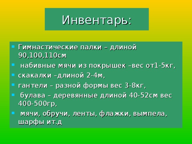 Инвентарь: Гимнастические палки – длиной 90,100,110см  набивные мячи из покрышек –вес от1-5кг, скакалки –длиной 2-4м, гантели – разной формы вес 3-8кг,  булава – деревянные длиной 40-52см вес 400-500гр,  мячи, обручи, ленты, флажки, вымпела, шарфы ит.д 