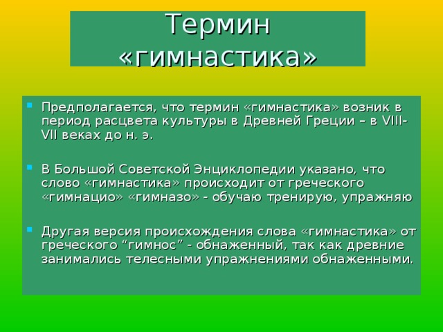 Термин «гимнастика» Предполагается, что термин «гимнастика» возник в период расцвета культуры в Древней Греции – в VIII-VII веках до н. э. В Большой Советской Энциклопедии указано, что слово «гимнастика» происходит от греческого «гимнацио» «гимназо» - обучаю тренирую, упражняю Другая версия происхождения слова «гимнастика» от греческого “гимнос” - обнаженный, так как древние занимались телесными упражнениями обнаженными. 