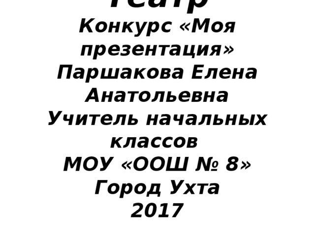 Театр  Конкурс «Моя презентация»  Паршакова Елена Анатольевна  Учитель начальных классов  МОУ «ООШ № 8»  Город Ухта  2017 