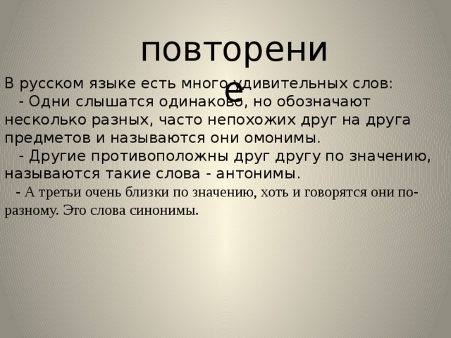 повторение В русском языке есть много удивительных слов:  - Одни слышатся одинаково, но обозначают несколько разных, часто непохожих друг на друга предметов и называются они омонимы.  - Другие противоположны друг другу по значению, называются такие слова - антонимы.  - А третьи очень близки по значению, хоть и говорятся они по-разному. Это слова синонимы. 