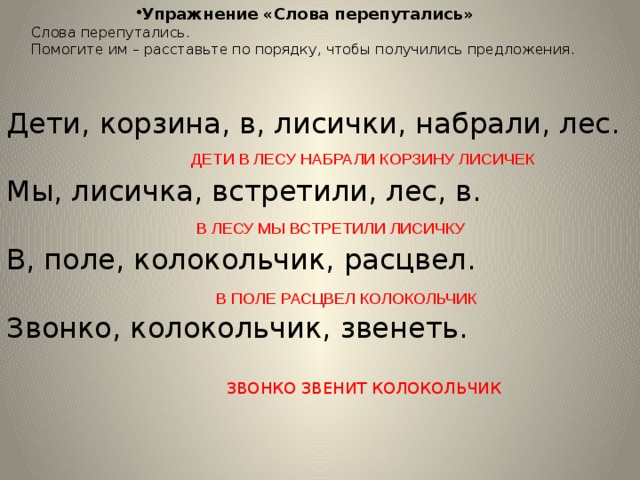 Упражнение «Слова перепутались» Слова перепутались. Помогите им – расставьте по порядку, чтобы получились предложения. Дети, корзина, в, лисички, набрали, лес. Мы, лисичка, встретили, лес, в. В, поле, колокольчик, расцвел. Звонко, колокольчик, звенеть. ДЕТИ В ЛЕСУ НАБРАЛИ КОРЗИНУ ЛИСИЧЕК В ЛЕСУ МЫ ВСТРЕТИЛИ ЛИСИЧКУ В ПОЛЕ РАСЦВЕЛ КОЛОКОЛЬЧИК ЗВОНКО ЗВЕНИТ КОЛОКОЛЬЧИК 