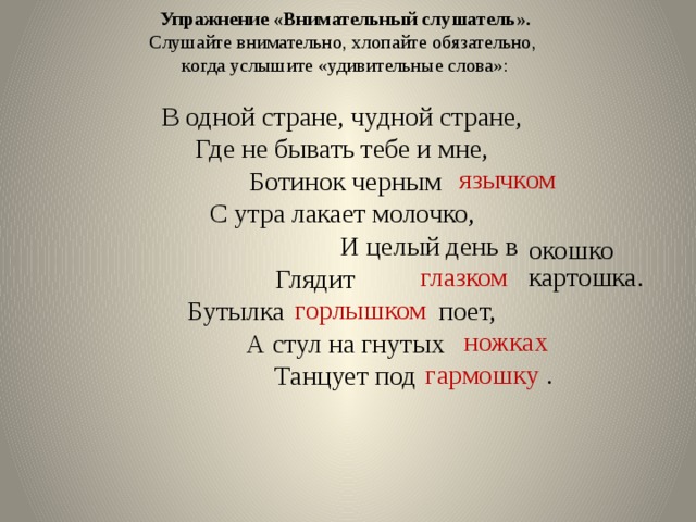 Упражнение «Внимательный слушатель». Слушайте внимательно, хлопайте обязательно, когда услышите «удивительные слова»: В одной стране, чудной стране, Где не бывать тебе и мне, Ботинок черным С утра лакает молочко,  И целый день в Глядит Бутылка поет, А стул на гнутых Танцует под язычком окошко глазком картошка. горлышком  ножках гармошку . 