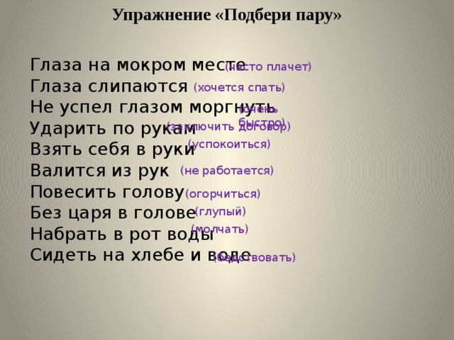 Упражнение «Подбери пару» Глаза на мокром месте Глаза слипаются Не успел глазом моргнуть Ударить по рукам Взять себя в руки Валится из рук Повесить голову Без царя в голове Набрать в рот воды Сидеть на хлебе и воде (часто плачет) (хочется спать) (очень быстро) (заключить договор) (успокоиться) (не работается) (огорчиться) (глупый) (молчать) (бедствовать) 
