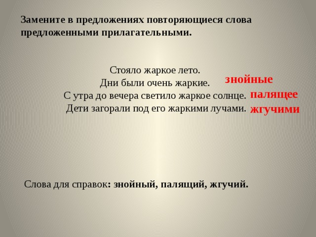 Замените в предложениях повторяющиеся слова предложенными прилагательными.  Стояло жаркое лето. Дни были очень жаркие. С утра до вечера светило жаркое солнце. Дети загорали под его жаркими лучами.  Слова для справок : знойный, палящий, жгучий. знойные палящее жгучими 
