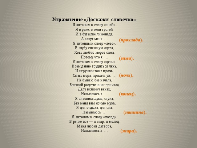   Упражнение «Доскажи словечко» Я антоним к слову «зной». Я в реке, в тени густой. И в бутылке лимонада, А зовут меня … Я антоним к слову «лето», В шубу снежную одета, Хоть люблю мороз сама, Потому что я … Я антоним к слову «день». Всем давно трудиться лень, И игрушки тоже прочь, Спать пора, пришла уж … Не бываю без начала, Близкий родственник причала, Делу всякому венец, Называюсь я … Я антоним шума, стука, Без меня вам ночью мука, Я для отдыха, для сна, Называюсь … Я антоним к слову «холод». В речке все — и стар, и молод, Меня любит детвора, Называюсь я … ( прохлада ). ( зима ). ( ночь ). ( конец ). ( тишина ). ( жара ). 