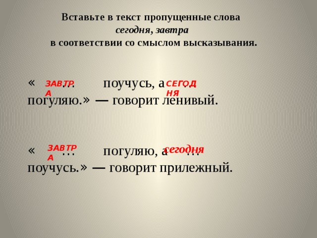 Вставьте в текст пропущенные слова сегодня , завтра  в соответствии со смыслом высказывания.  «  … поучусь, а … погуляю. »  — говорит ленивый. «  … погуляю, а … поучусь. »  — говорит прилежный. СЕГОДНЯ ЗАВТРА сегодня ЗАВТРА 