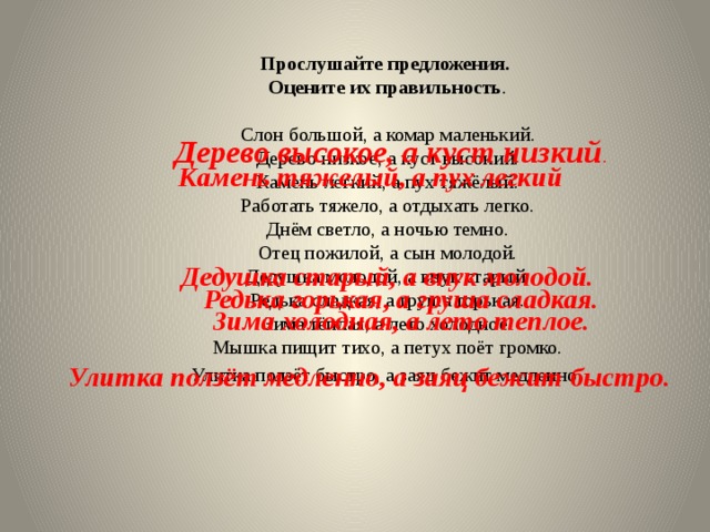Прослушайте предложения. Оцените их правильность . Слон большой, а комар маленький. Дерево низкое, а куст высокий. Камень легкий, а пух тяжёлый. Работать тяжело, а отдыхать легко. Днём светло, а ночью темно. Отец пожилой, а сын молодой. Дедушка молодой, а внук старый. Редька сладкая, а груша горькая. Зима тёплая, а лето холодное. Мышка пищит тихо, а петух поёт громко. Улитка ползёт быстро, а заяц бежит медленно . Дерево высокое, а куст низкий . Камень тяжелый, а пух легкий Дедушка старый, а внук молодой. Редька горькая, а груша сладкая. Зима холодная, а лето теплое. Улитка ползёт медленно, а заяц бежит быстро. 