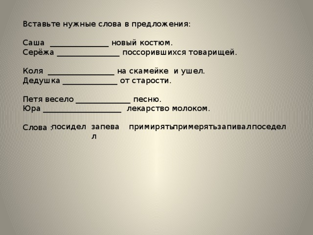 Вставьте нужные слова в предложения: Саша _______________ новый костюм. Серёжа ________________ поссорившихся товарищей. Коля _________________ на скамейке и ушел. Дедушка ______________ от старости. Петя весело ______________ песню. Юра ____________________ лекарство молоком. Слова : примирять примерять запевал посидел поседел запивал 